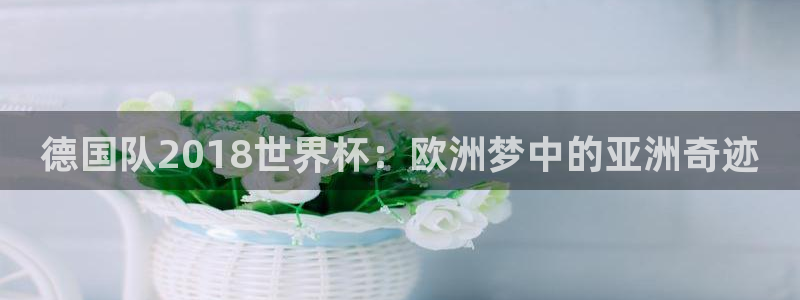 世界杯预选赛欧洲赛区赛程：德国队2018世界杯：欧洲梦中的亚洲奇迹